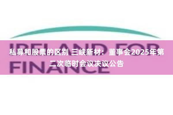 私募和股票的区别 三峡新材：董事会2025年第二次临时会议决议公告