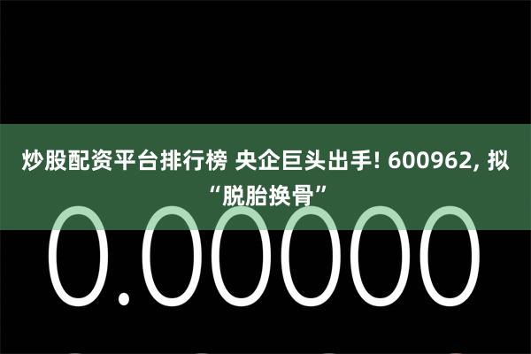 炒股配资平台排行榜 央企巨头出手! 600962, 拟“脱胎换骨”