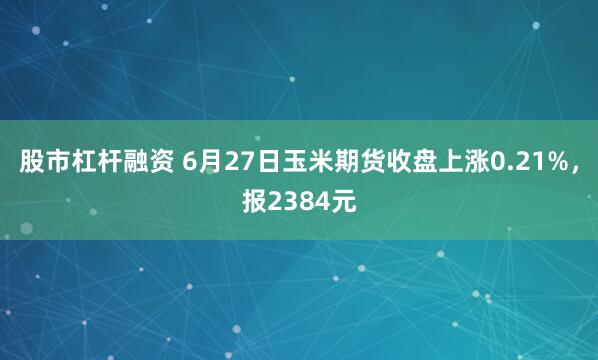 股市杠杆融资 6月27日玉米期货收盘上涨0.21%，报2384元