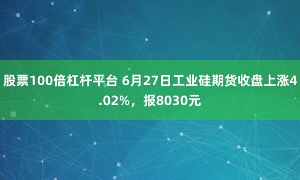 股票100倍杠杆平台 6月27日工业硅期货收盘上涨4.02%，报8030元