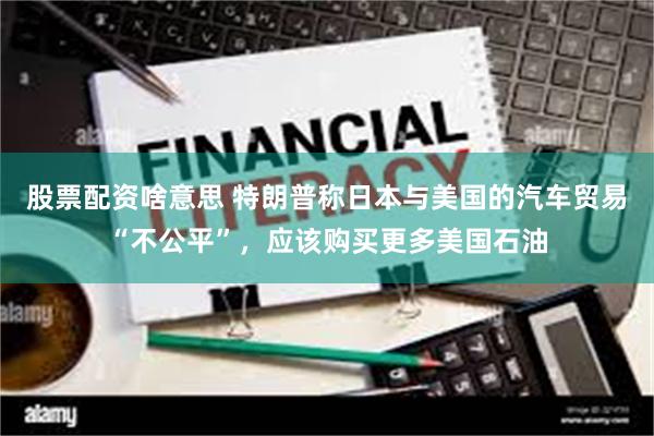 股票配资啥意思 特朗普称日本与美国的汽车贸易“不公平”，应该购买更多美国石油