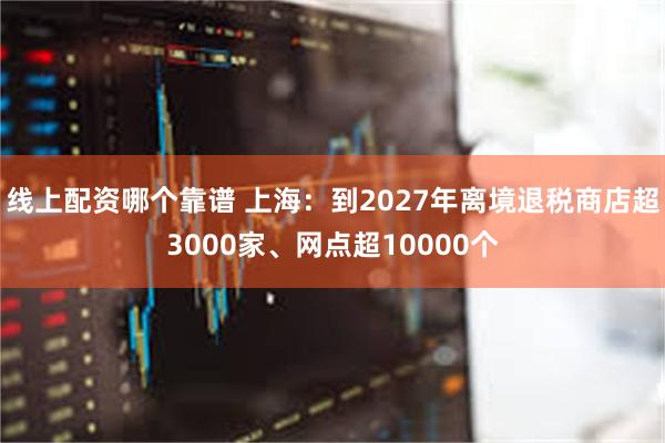 线上配资哪个靠谱 上海：到2027年离境退税商店超3000家、网点超10000个