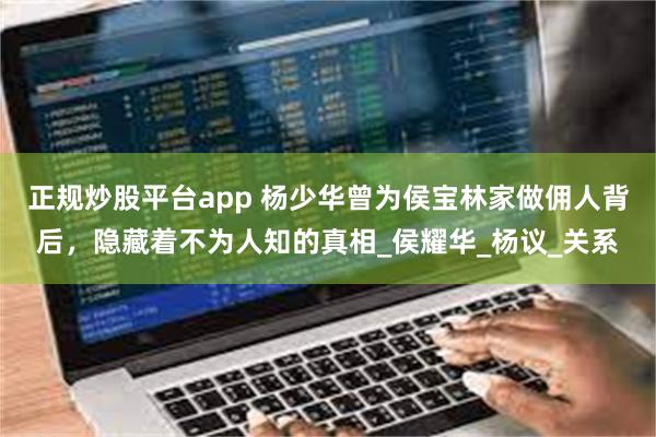 正规炒股平台app 杨少华曾为侯宝林家做佣人背后，隐藏着不为人知的真相_侯耀华_杨议_关系
