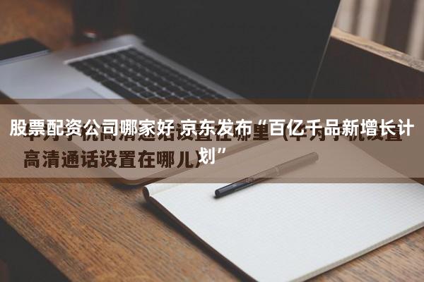 股票配资公司哪家好 京东发布“百亿千品新增长计划”