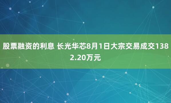 股票融资的利息 长光华芯8月1日大宗交易成交1382.20万元