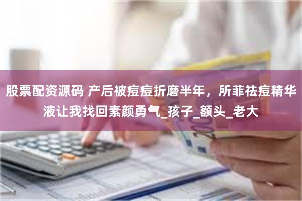 股票配资源码 产后被痘痘折磨半年，所菲祛痘精华液让我找回素颜勇气_孩子_额头_老大