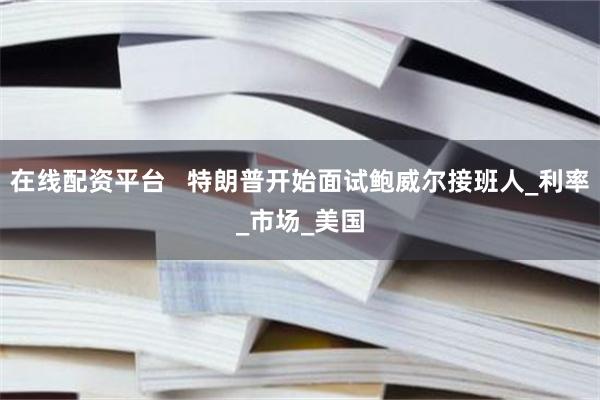 在线配资平台   特朗普开始面试鲍威尔接班人_利率_市场_美国
