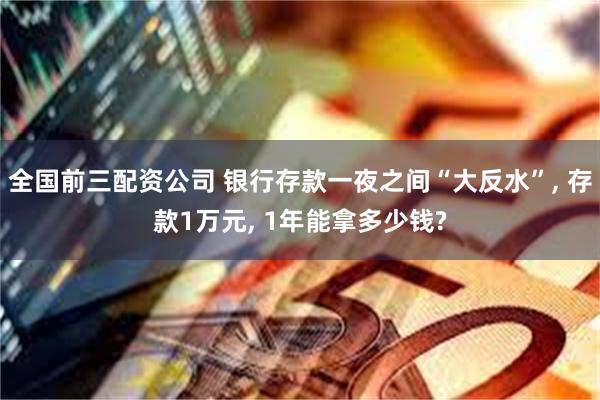 全国前三配资公司 银行存款一夜之间“大反水”, 存款1万元, 1年能拿多少钱?