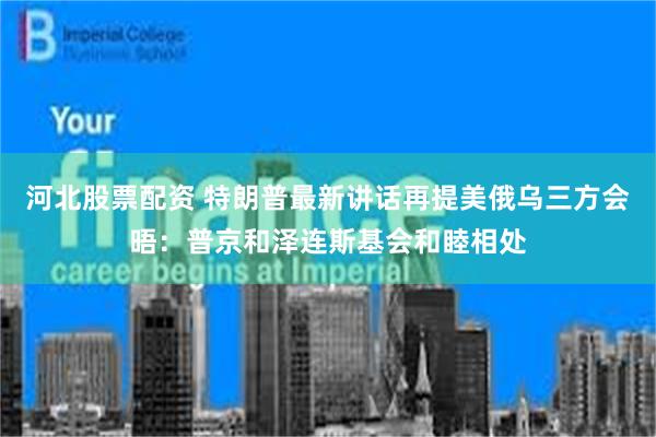河北股票配资 特朗普最新讲话再提美俄乌三方会晤：普京和泽连斯基会和睦相处