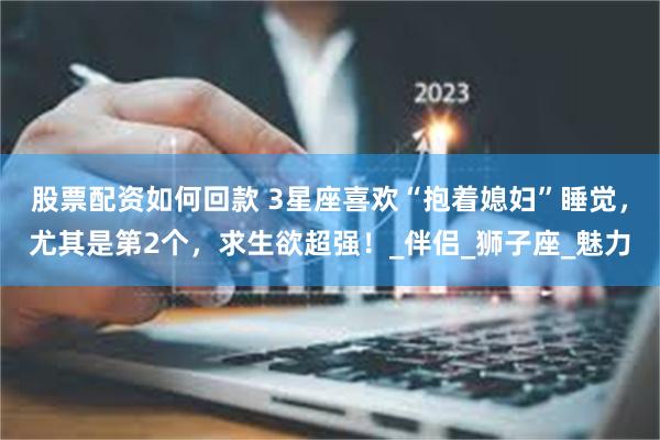 股票配资如何回款 3星座喜欢“抱着媳妇”睡觉，尤其是第2个，求生欲超强！_伴侣_狮子座_魅力