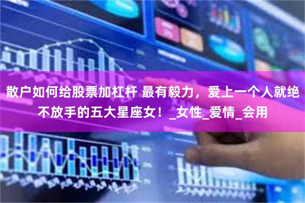 散户如何给股票加杠杆 最有毅力，爱上一个人就绝不放手的五大星座女！_女性_爱情_会用
