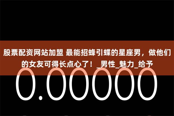 股票配资网站加盟 最能招蜂引蝶的星座男，做他们的女友可得长点心了！_男性_魅力_给予
