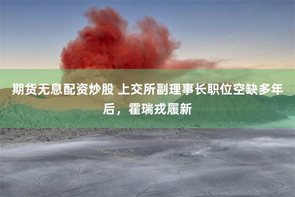 期货无息配资炒股 上交所副理事长职位空缺多年后，霍瑞戎履新