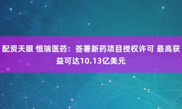 配资天眼 恒瑞医药：签署新药项目授权许可 最高获益可达10.13亿美元