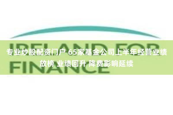 专业炒股配资门户 65家基金公司上半年经营业绩放榜 业绩回升 降费影响延续
