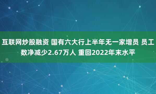 互联网炒股融资 国有六大行上半年无一家增员 员工数净减少2.67万人 重回2022年末水平