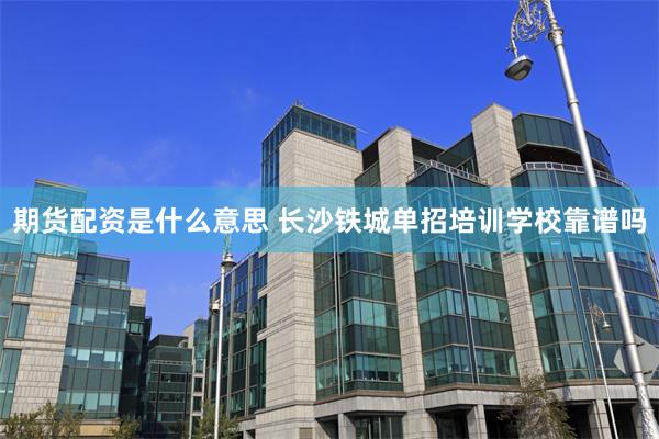 期货配资是什么意思 长沙铁城单招培训学校靠谱吗