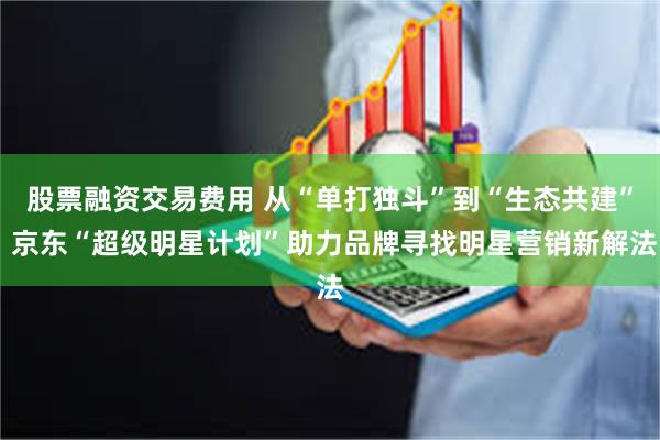 股票融资交易费用 从“单打独斗”到“生态共建” 京东“超级明星计划”助力品牌寻找明星营销新解法