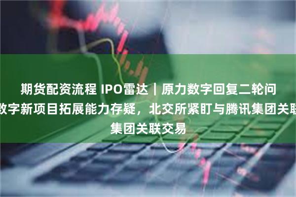 期货配资流程 IPO雷达｜原力数字回复二轮问询：数字新项目拓展能力存疑，北交所紧盯与腾讯集团关联交易
