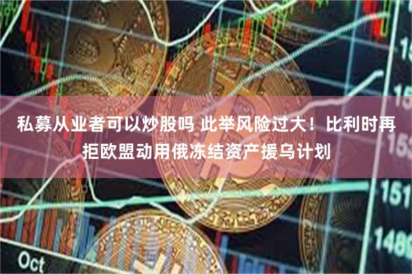 私募从业者可以炒股吗 此举风险过大!比利时再拒欧盟动用俄冻结资产援乌计划