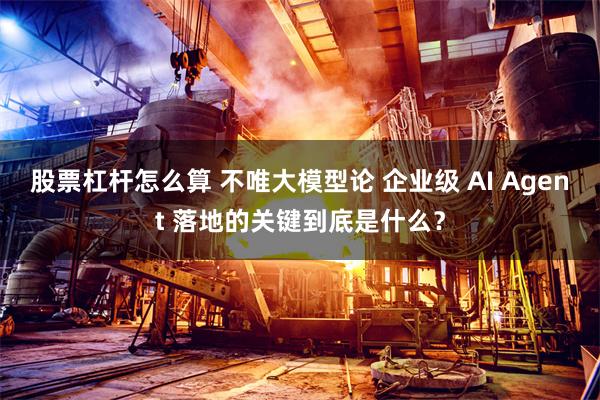股票杠杆怎么算 不唯大模型论 企业级 AI Agent 落地的关键到底是什么？