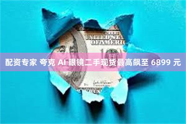 配资专家 夸克 AI 眼镜二手现货最高飙至 6899 元