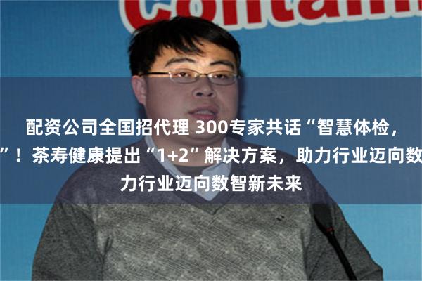 配资公司全国招代理 300专家共话“智慧体检，智享健康”！茶寿健康提出“1+2”解决方案，助力行业迈向数智新未来