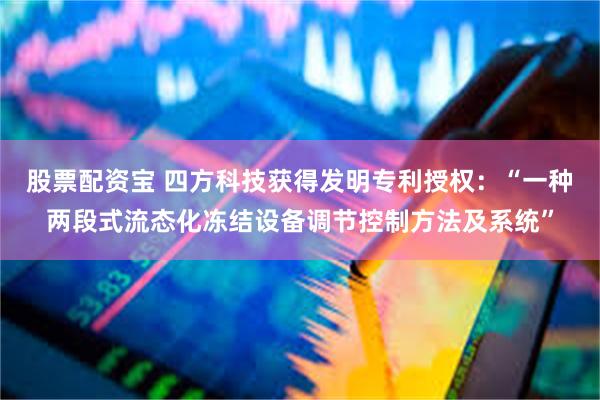 股票配资宝 四方科技获得发明专利授权:“一种两段式流态化冻结设备调节控制方法及系统”