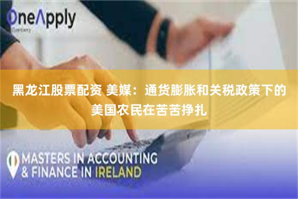 黑龙江股票配资 美媒：通货膨胀和关税政策下的美国农民在苦苦挣扎